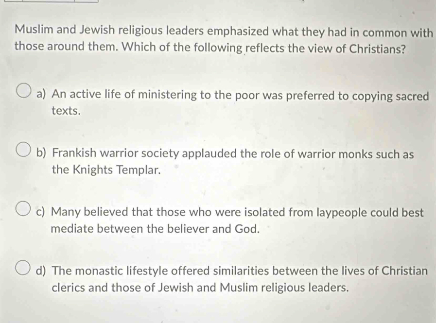 Muslim and Jewish religious leaders emphasized what they had in common with
those around them. Which of the following reflects the view of Christians?
a) An active life of ministering to the poor was preferred to copying sacred
texts.
b) Frankish warrior society applauded the role of warrior monks such as
the Knights Templar.
c) Many believed that those who were isolated from laypeople could best
mediate between the believer and God.
d) The monastic lifestyle offered similarities between the lives of Christian
clerics and those of Jewish and Muslim religious leaders.