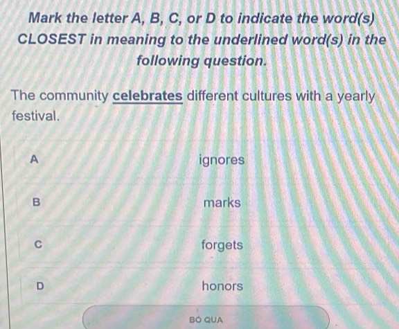 Mark the letter A, B, C, or D to indicate the word(s)
CLOSEST in meaning to the underlined word(s) in the
following question.
The community celebrates different cultures with a yearly
festival.
A ignores
B marks
C forgets
D honors
BO QUA