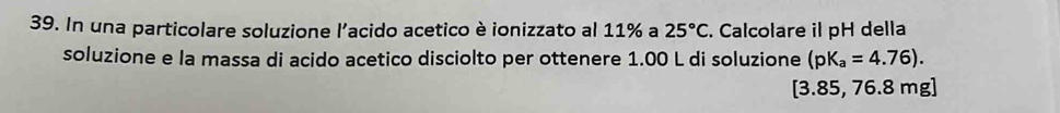 In una particolare soluzione l'acido acetico è ionizzato al 11% a 25°C. Calcolare il pH della 
soluzione e la massa di acido acetico disciolto per ottenere 1.00 L di soluzione (pK_a=4.76).
[3.85, 76.8 mg ]