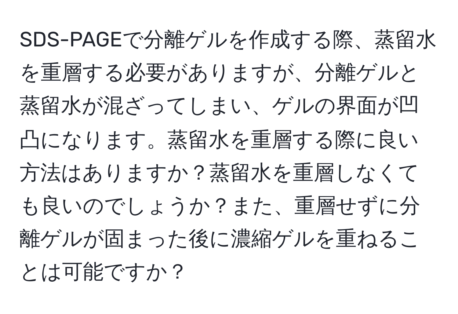 SDS-PAGEで分離ゲルを作成する際、蒸留水を重層する必要がありますが、分離ゲルと蒸留水が混ざってしまい、ゲルの界面が凹凸になります。蒸留水を重層する際に良い方法はありますか？蒸留水を重層しなくても良いのでしょうか？また、重層せずに分離ゲルが固まった後に濃縮ゲルを重ねることは可能ですか？