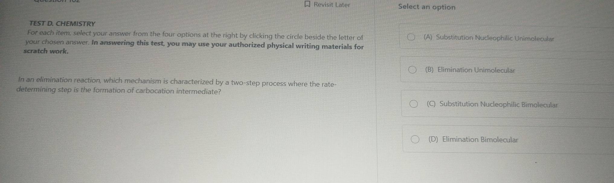 Revisit Later Select an option
TEST D. CHEMISTRY
For each item, select your answer from the four options at the right by clicking the circle beside the letter of (A) Substitution Nucleophilic Unimolecular
your chosen answer. In answering this test, you may use your authorized physical writing materials for
scratch work.
(B) Elimination Unimolecular
In an elimination reaction, which mechanism is characterized by a two-step process where the rate-
determining step is the formation of carbocation intermediate?
(C) Substitution Nucleophilic Bimolecular
(D) Elimination Bimolecular