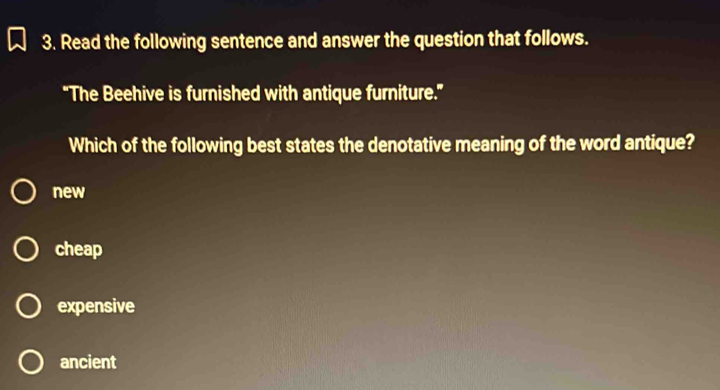 Read the following sentence and answer the question that follows.
“The Beehive is furnished with antique furniture.”
Which of the following best states the denotative meaning of the word antique?
new
cheap
expensive
ancient