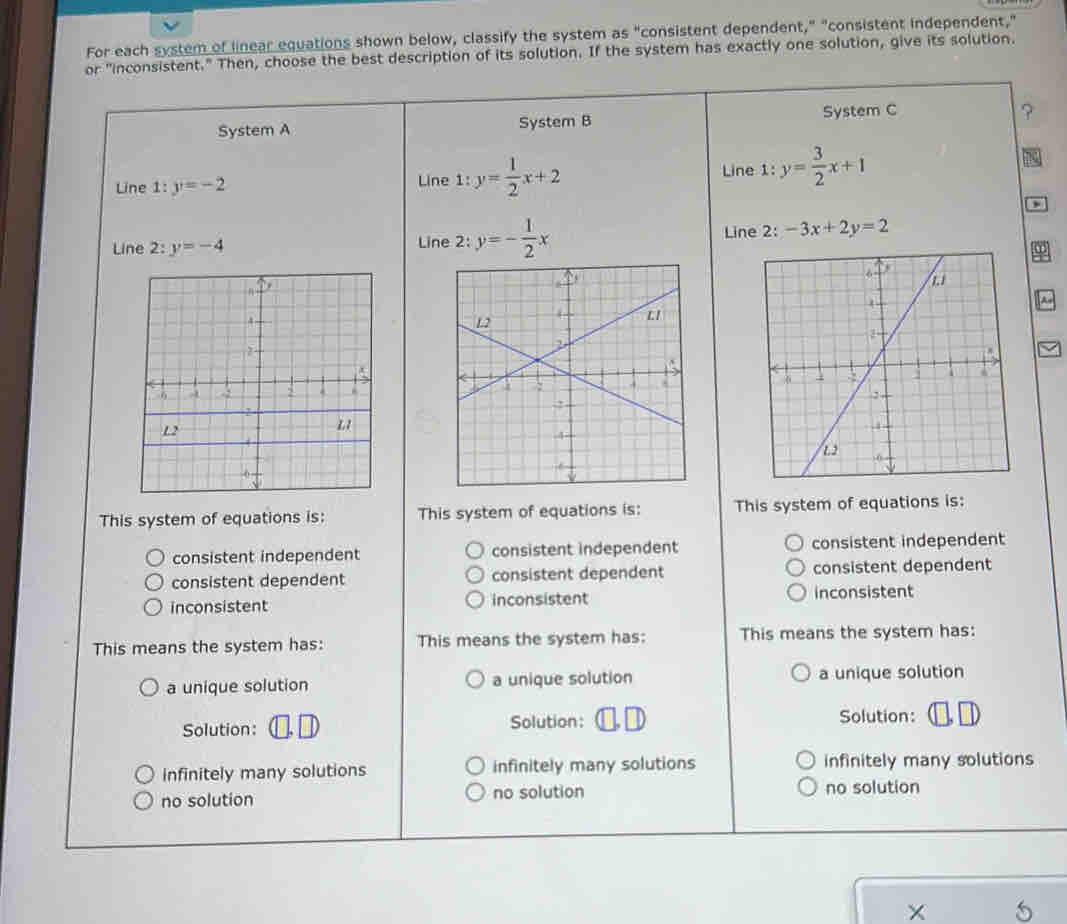 For each system of linear equations shown below, classify the system as "consistent dependent," "consistent independent,"
or "inconsistent." Then, choose the best description of its solution. If the system has exactly one solution, give its solution.
System A System B System C
?
Line 1:y=-2 Line 1:y= 1/2 x+2 Line 1: y= 3/2 x+1
no
Line 2: y=-4 Line 2: y=- 1/2 x Line 2: -3x+2y=2
A

This system of equations is: This system of equations is: This system of equations is:
consistent independent consistent independent consistent independent
consistent dependent consistent dependent consistent dependent
inconsistent inconsistent inconsistent
This means the system has: This means the system has: This means the system has:
a unique solution a unique solution a unique solution
Solution: Solution: Solution:
infinitely many solutions infinitely many solutions infinitely many solutions
no solution no solution no solution
X