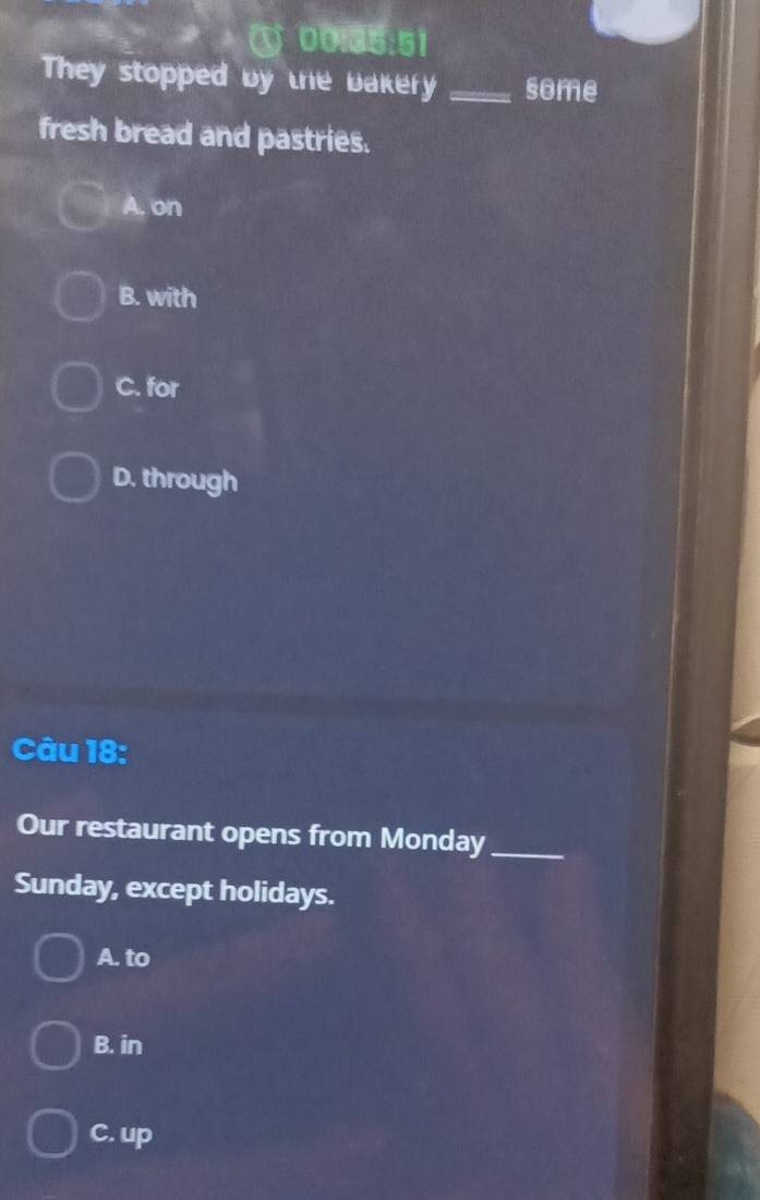 ① 00:35:51
They stopped by the bakery _some
fresh bread and pastries.
A, on
B. with
C. for
D. through
Câu 18:
Our restaurant opens from Monday_
Sunday, except holidays.
A. to
B. in
C. up