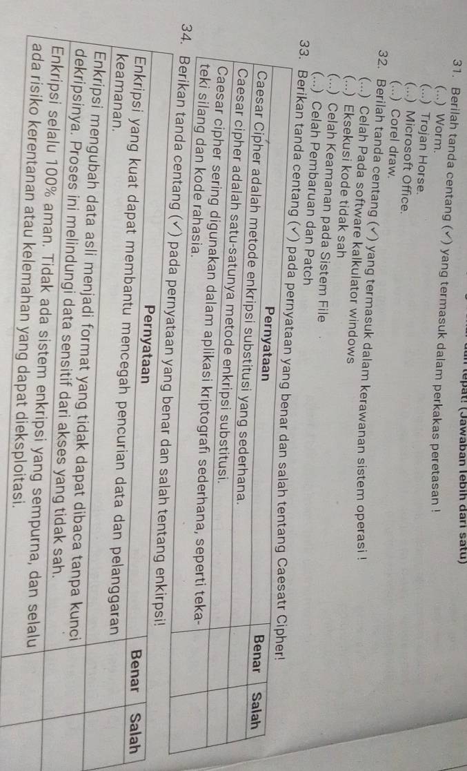 an tepat! (Jawaban lebíh darı satu)
31. Berilah tanda centang (✔) yang termasuk dalam perkakas peretasan !
(...) Worm.
(...) Trojan Horse.
(...) Microsoft Office.
(...) Corel draw.
32. Berilah tanda centang (✓) yang termasuk dalam kerawanan sistem operasi !
(...) Celah Pada software kalkulator windows
(...) Eksekusi kode tidak sah
(...) Celah Keamanan pada Sistem File
(...) Celah Pembaruan dan Patch
33. Berikan tand