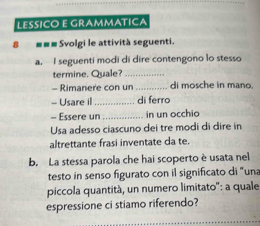 LESSICO E GRAMMATICA 
8 Svolgi le attività seguenti. 
a. I seguenti modi di dire contengono lo stesso 
termine. Quale?_ 
- Rimanere con un _di mosche in mano. 
- Usare il _di ferro 
- Essere un _in un occhio 
Usa adesso ciascuno dei tre modi di dire in 
altrettante frasi inventate da te. 
b. La stessa parola che hai scoperto è usata nel 
testo in senso figurato con il significato di “una 
piccola quantità, un numero limitato": a quale 
espressione ci stiamo riferendo? 
_