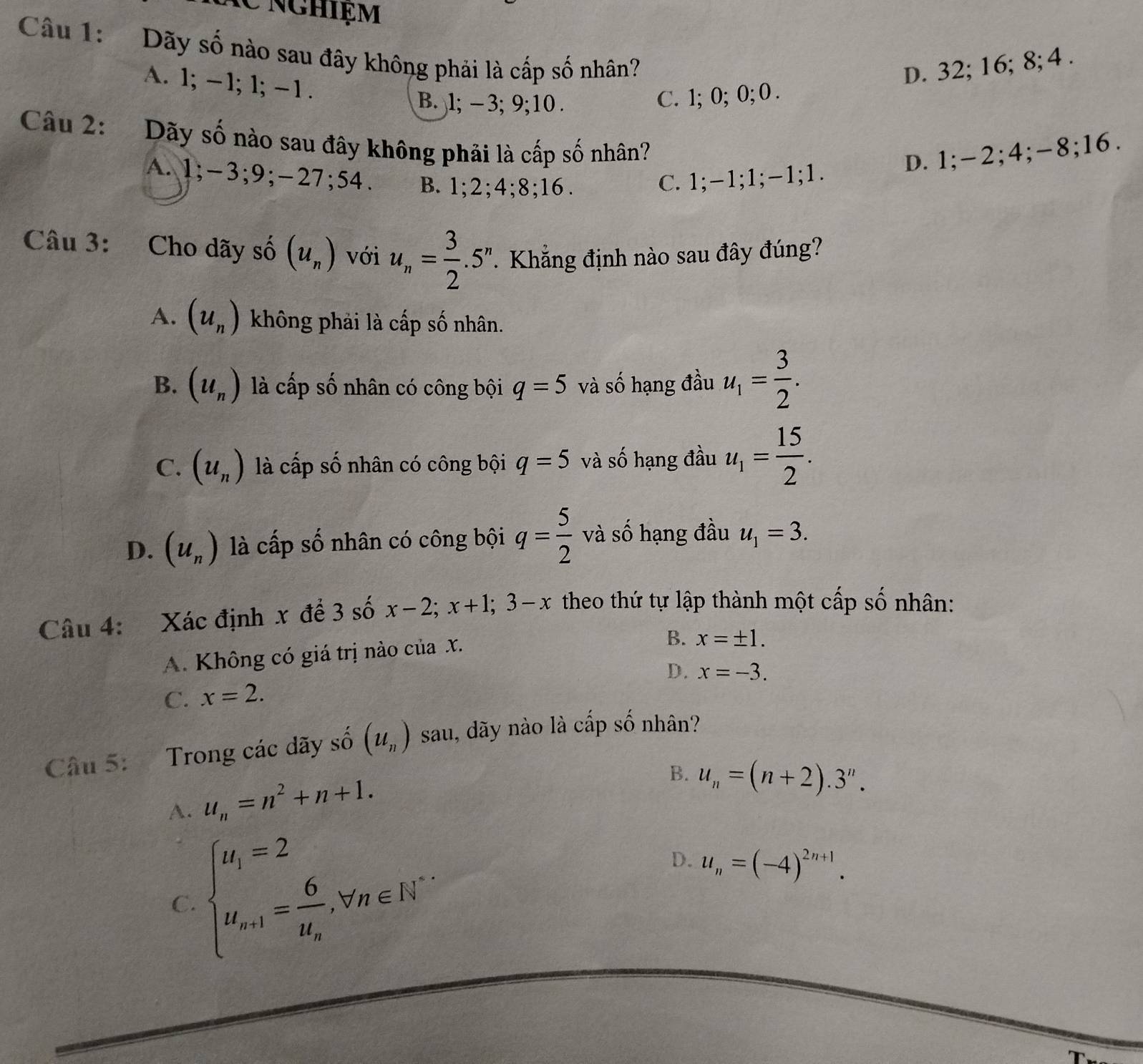 nghiệm
Câu 1: Dãy số nào sau đây không phải là cấp số nhân?
D. 32; 16; 8; 4 .
A. 1; -1; 1; -1 .
B. l; − 3; 9;10 .
C. 1; 0; 0; 0 .
Câu 2: Dãy số nào sau đây không phải là cấp số nhân?
D. 1;-2;4;-8;16.
A. 1;-3;9;-27;54. B. 1;2;4;8;16. C. 1;-1;1;-1;1.
Câu 3: Cho dãy số (u_n) với u_n= 3/2 .5^n Khẳng định nào sau đây đúng?
A. (u_n) không phải là cấp số nhân.
B. (u_n) là cấp số nhân có công bội q=5 và số hạng đầu u_1= 3/2 .
C. (u_n) là cấp số nhân có công bội q=5 và số hạng đầu u_1= 15/2 .
D. (u_n) là cấp số nhân có công bội q= 5/2  và số hạng đầu u_1=3.
Câu 4: Xác định x để 3 số x-2;x+1;3-x theo thứ tự lập thành một cấp số nhân:
A. Không có giá trị nào của X.
B. x=± 1.
D. x=-3.
C. x=2.
Câu 5: Trong các dãy số (u_n) sau, dãy nào là cấp số nhân?
A. u_n=n^2+n+1.
B. u_n=(n+2).3^n.
C. beginarrayl u_1=2 u_n+1=frac 6u_n.forall n∈ N^*endarray. D. u_n=(-4)^2n+1.