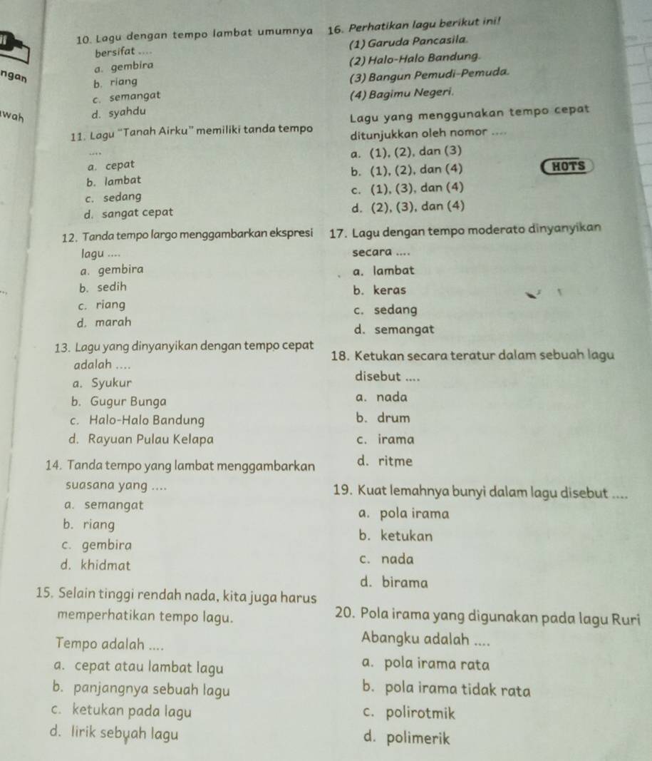 a 10. Lagu dengan tempo lambat umumnya 16. Perhatikan lagu berikut ini!
bersifat .... (1) Garuda Pancasila
a. gembira (2) Halo-Halo Bandung.
ngan b. riang
(3) Bangun Pemudi-Pemuda.
c. semangat (4) Bagimu Negeri.
wah d. syahdu
11. Lagu “Tanah Airku” memiliki tanda tempo Lagu yang menggunakan tempo cepat
ditunjukkan oleh nomor ....
…
a. cepat a. (1), (2), dan (3)
b. lambat b. (1), (2), dan (4)
HOTS
c. sedang c. (1), (3), dan (4)
d. sangat cepat d. (2), (3), dan (4)
12. Tanda tempo largo menggambarkan ekspresi 17. Lagu dengan tempo moderato dinyanyikan
lagu .... secara ....
a. gembira a. lambat
b. sedih b. keras
c. riang c. sedang
d. marah d. semangat
13. Lagu yang dinyanyikan dengan tempo cepat
18. Ketukan secara teratur dalam sebuah lagu
adalah .... disebut ....
a. Syukur
b. Gugur Bunga a. nada
c. Halo-Halo Bandung b. drum
d. Rayuan Pulau Kelapa c. irama
14. Tanda tempo yang lambat menggambarkan d. ritme
suasana yang .... 19. Kuat lemahnya bunyi dalam lagu disebut ....
a. semangat a. pola irama
b. riang
b. ketukan
c. gembira
d. khidmat c. nada
d. birama
15. Selain tinggi rendah nada, kita juga harus
memperhatikan tempo lagu.
20. Pola irama yang digunakan pada lagu Ruri
Tempo adalah ....
Abangku adalah ....
a. cepat atau lambat lagu
a. pola irama rata
b. panjangnya sebuah lagu
b. pola irama tidak rata
c. ketukan pada lagu c. polirotmik
d. lirik sebuah lagu d. polimerik