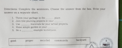 Directions: Complete the sentences. Choose the answer from the box. Write your
answer on a separate sheet.
1. Throw your garbage in the
2. Join tree planting projects in your place
3、 Use_ materials for your school projects
4. Make simple garden in your_
5. Be a_ example to everyone.
good proper recycled community backyard