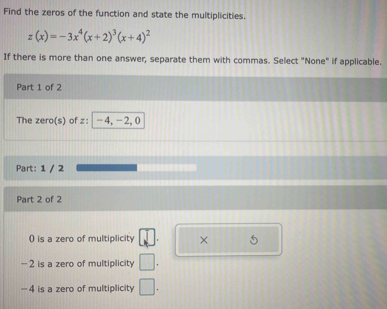 Find the zeros of the function and state the multiplicities.
z(x)=-3x^4(x+2)^3(x+4)^2
If there is more than one answer, separate them with commas. Select "None" if applicable. 
Part 1 of 2 
The zero(s) of z : -4, -2, 0
Part: 1 / 2 
Part 2 of 2 
() is a zero of multiplicity ×
-2 is a zero of multiplicity □.
- 4 is a zero of multiplicity □.