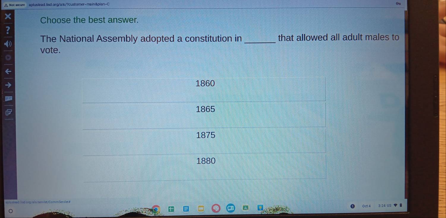 △ Not secure aplus lead. lisd.org/als/?customer=main &plan=C
Ou
Choose the best answer.
?
The National Assembly adopted a constitution in_ that allowed all adult males to
vote.
1860
1865
1875
1880
apluslead.lsd.org/als/servlet/CommServlet#
Oct 4 3:24 US