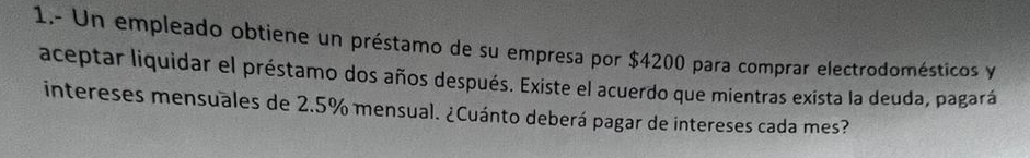 1.- Un empleado obtiene un préstamo de su empresa por $4200 para comprar electrodomésticos y 
aceptar liquidar el préstamo dos años después. Existe el acuerdo que mientras exista la deuda, pagará 
intereses mensuales de 2.5% mensual. ¿Cuánto deberá pagar de intereses cada mes?