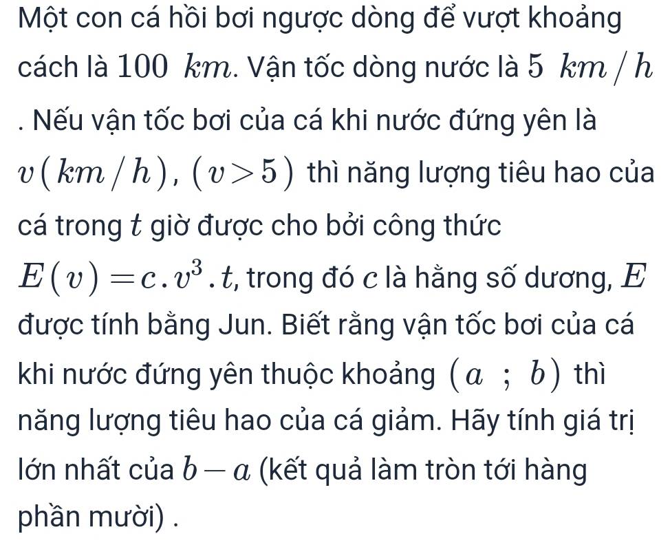 Một con cá hồi bơi ngược dòng để vượt khoảng 
cách là 100 km. Vận tốc dòng nước là 5 km / h. Nếu vận tốc bơi của cá khi nước đứng yên là
v(km/h), (v>5) thì năng lượng tiêu hao của 
cá trong t giờ được cho bởi công thức
E(v)=c.v^3. t, trong đó c là hằng số dương, E 
được tính bằng Jun. Biết rằng vận tốc bơi của cá 
khi nước đứng yên thuộc khoảng (a;b) thì 
năng lượng tiêu hao của cá giảm. Hãy tính giá trị 
lớn nhất của b-a (kết quả làm tròn tới hàng 
phần mười) .