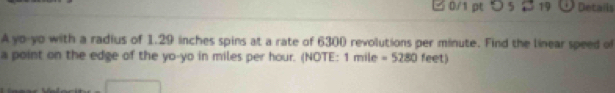 □ 0/1 pt つ 5 19 Details 
A yo-yo with a radius of 1.29 inches spins at a rate of 6300 revolutions per minute. Find the linear speed of 
a point on the edge of the yo-yo in miles per hour. (NOTE: 1 mile =5280 feet)