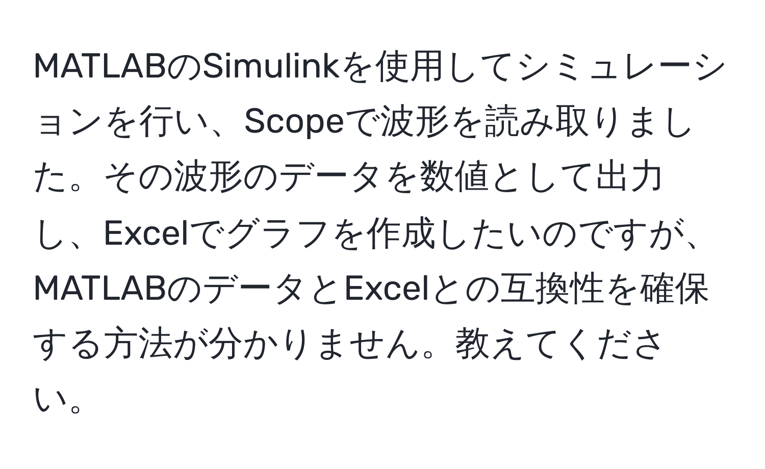 MATLABのSimulinkを使用してシミュレーションを行い、Scopeで波形を読み取りました。その波形のデータを数値として出力し、Excelでグラフを作成したいのですが、MATLABのデータとExcelとの互換性を確保する方法が分かりません。教えてください。