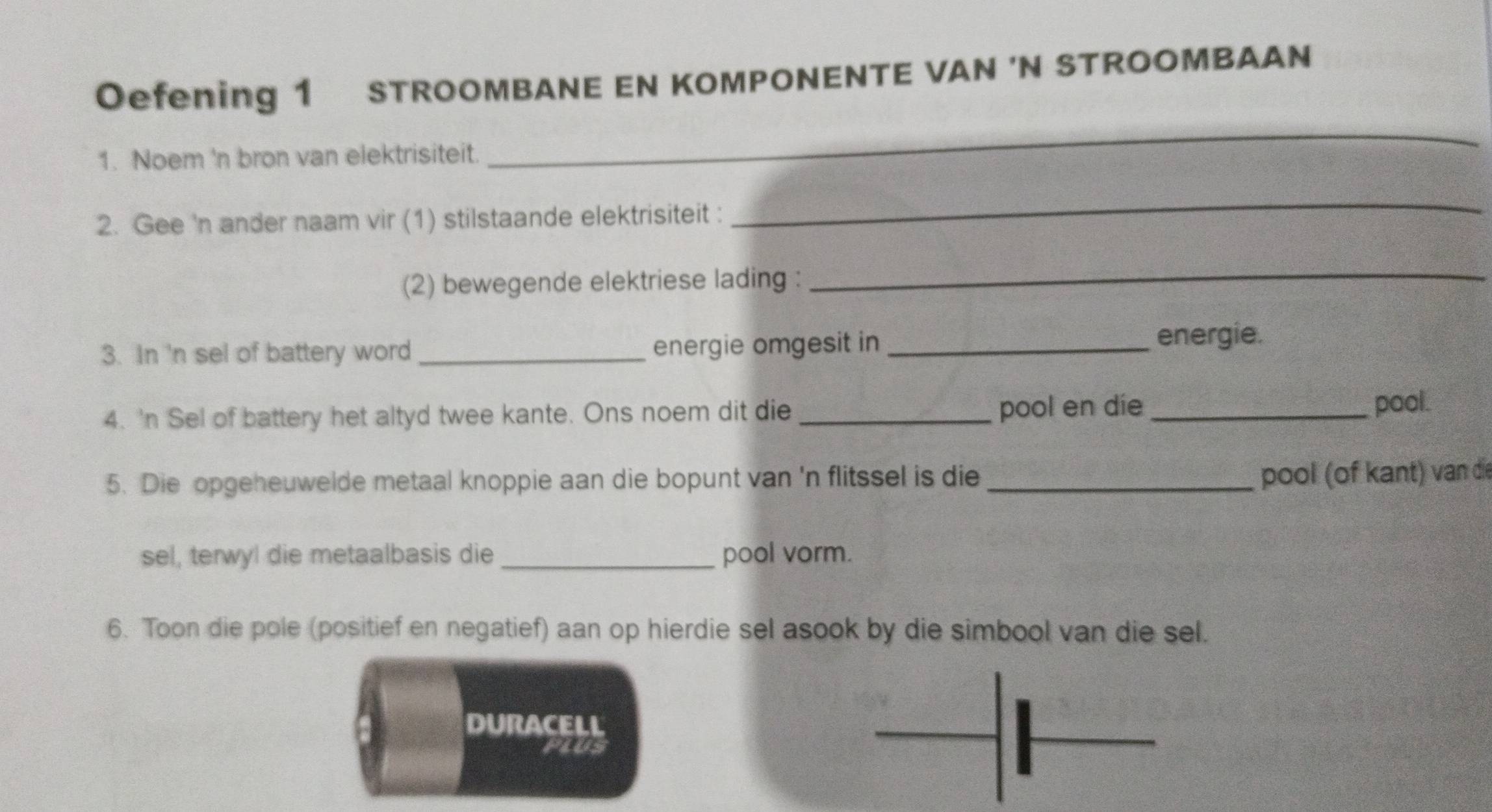 Oefening 1 STROOMBANE EN KOMPONENTE VAN 'N STROOMBAAN 
1. Noem 'n bron van elektrisiteit. 
_ 
2. Gee 'n ander naam vir (1) stilstaande elektrisiteit : 
_ 
(2) bewegende elektriese lading :_ 
3. In 'n sel of battery word_ energie omgesit in_ 
energie. 
4. 'n Sel of battery het altyd twee kante. Ons noem dit die _pool en die_ pool. 
5. Die opgeheuwelde metaal knoppie aan die bopunt van 'n flitssel is die_ 
pool (of kant) van die 
sel, terwyl die metaalbasis die _pool vorm. 
6. Toon die pole (positief en negatief) aan op hierdie sel asook by die simbool van die sel. 
DURACELL 
PLUS