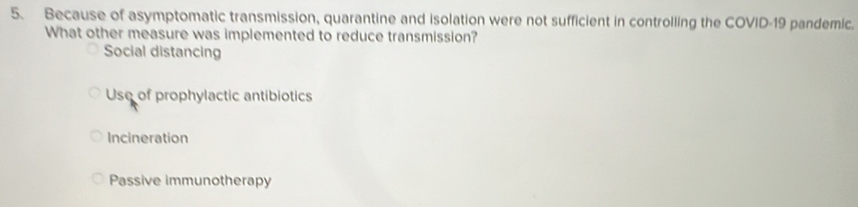 Because of asymptomatic transmission, quarantine and isolation were not sufficient in controlling the COVID-19 pandemic.
What other measure was implemented to reduce transmission?
Social distancing
Use of prophylactic antibiotics
Incineration
Passive immunotherapy