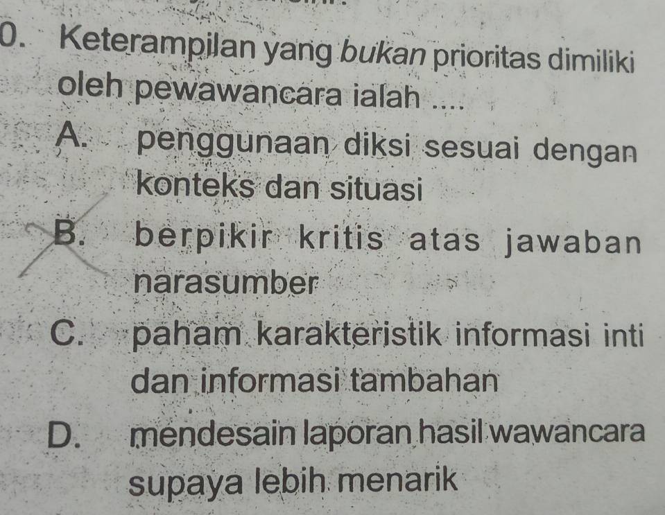 Keterampilan yang bukan prioritas dimiliki
oleh pewawancara ialah ....
A. penggunaan diksi sesuai dengan
konteks dan situasi
B. berpikir kritis atas jawaban
narasumber
C.paham karakteristik informasi inti
dan informasi tambahan
D. mendesain laporan hasil wawancara
supaya lebih menarik