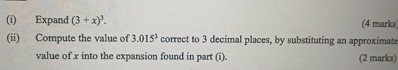 Expand (3+x)^3. 
(4 marks) 
(ii) Compute the value of 3.015^3 correct to 3 decimal places, by substituting an approximate 
value of x into the expansion found in part (i). (2 marks)