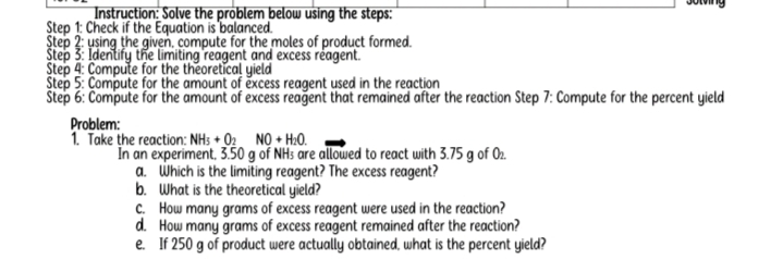 sotving 
Instruction: Solve the problem below using the steps: 
Step 1: Check if the Equation is balanced. 
Step 2: using the given, compute for the moles of product formed. 
Step 3: Identify the limiting reagent and excess reagent. 
Step 4: Compute for the theoretical yield 
Step 5: Compute for the amount of excess reagent used in the reaction 
Step 6: Compute for the amount of excess reagent that remained after the reaction Step 7: Compute for the percent yield 
Problem: 
1. Take the reaction: NH_3+O_2NO+H_2O. 
In an experiment, 3.50 g of NHs are allowed to react with 3.75 g of O_2. 
a. Which is the limiting reagent? The excess reagent? 
b. What is the theoretical yield? 
C. How many grams of excess reagent were used in the reaction? 
d. How many grams of excess reagent remained after the reaction? 
e. If 250 g of product were actually obtained, what is the percent yield?