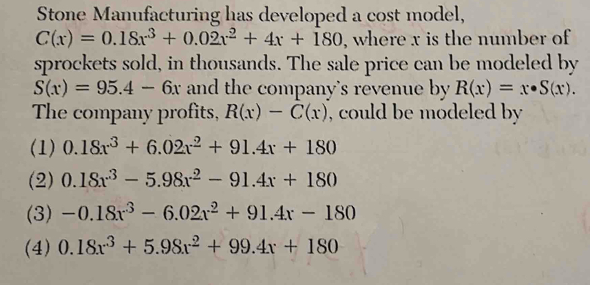 Stone Manufacturing has developed a cost model,
C(x)=0.18x^3+0.02x^2+4x+180 , where x is the number of
sprockets sold, in thousands. The sale price can be modeled by
S(x)=95.4-6x and the company's revenue by R(x)=x· S(x). 
The company profits, R(x)-C(x) , could be modeled by
(1) 0.18x^3+6.02x^2+91.4x+180
(2) 0.18x^3-5.98x^2-91.4x+180
(3) -0.18x^3-6.02x^2+91.4x-180
(4) 0.18x^3+5.98x^2+99.4x+180