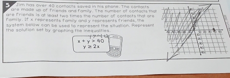 Jim has over 40 contacts saved in his phone. The contacts 
are made up of friends and family. The number of contacts that 
are friends is at least two times the number of contacts that are 
family. If x represents family and y represents friends, the 
system below can be used to represent the situation. Represent 
the solution set by graphing the inequalities.
y>40
y≥ 2x