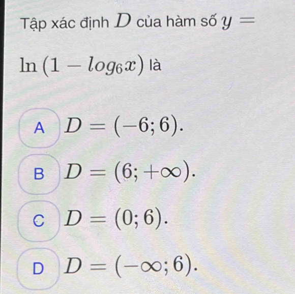 Tập xác định D của hàm số y=
ln (1-log _6x)la
A D=(-6;6).
B D=(6;+∈fty ).
C D=(0;6).
D D=(-∈fty ;6).