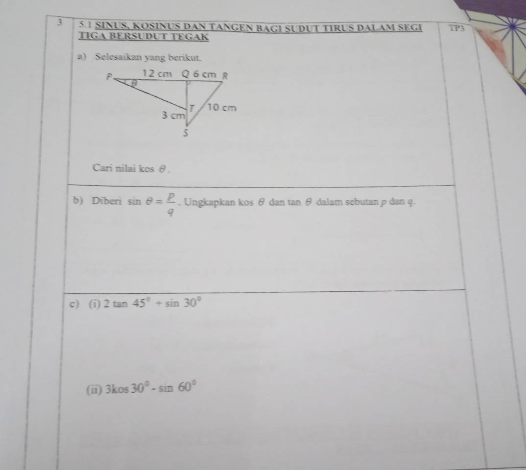 3 5.1 SINUS, KOSINUS DAN TANGEN BAGI SUDUT TIRUS DALAM SEGI TP3 
TIGA BERSUDUT TEGAK 
a) Selesaikan yang berikut. 
Cari nilai kos θ. 
b) Diberi sin θ = p/q . Ungkapkan kos θ dan tan θ dalam sebutan ρ dan q. 
c) (i) 2tan 45°+sin 30°
(ii) 3kcos 30°-sin 60°