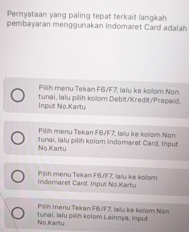 Pernyataan yang paling tepat terkait langkah
pembayaran menggunakan Indomaret Card adalah
Pilih menu Tekan F6/F7, lalu ke kolom Non
tunai, lalu pilih kolom Debit/Kredit/Prepaid,
Input No.Kartu
Pilih menu Tekan F6/F7, lalu ke kolom Non
tunai, lalu pilih kolom Indomaret Card, Input
No.Kartu
Pilih menu Tekan F6/F7, lalu ke kolom
Indomaret Card, Input No.Kartu
Pilih menu Tekan F6/F7, lalu ke kolom Non
tunai, lalu pilih kolom Lainnya, Input
No.Kartu