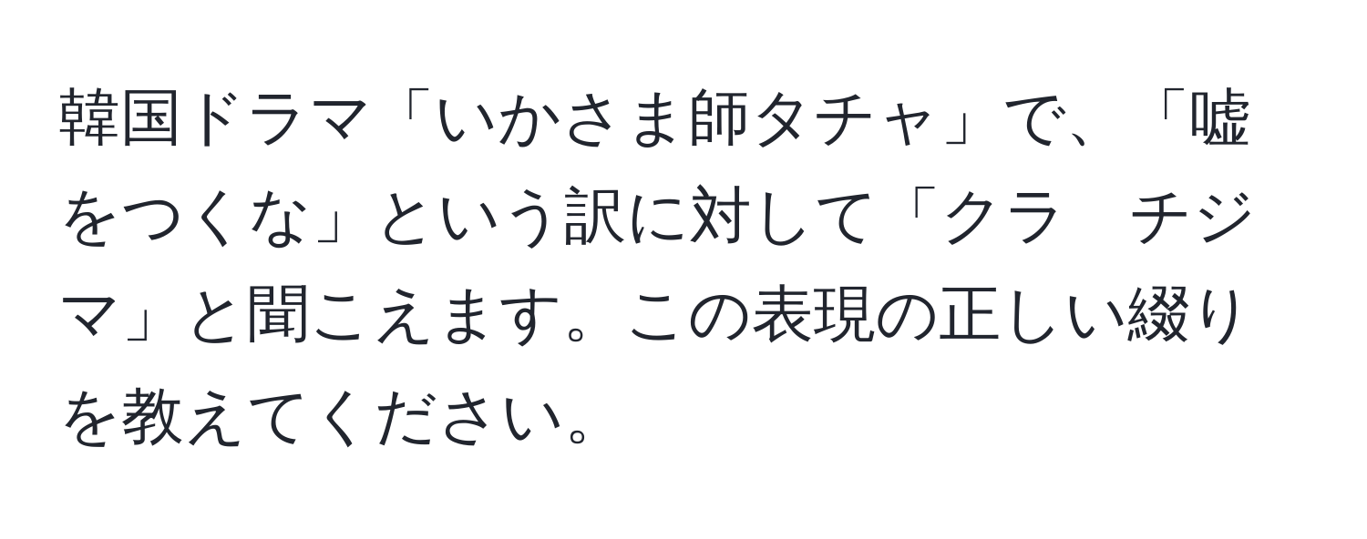 韓国ドラマ「いかさま師タチャ」で、「嘘をつくな」という訳に対して「クラ　チジ　マ」と聞こえます。この表現の正しい綴りを教えてください。