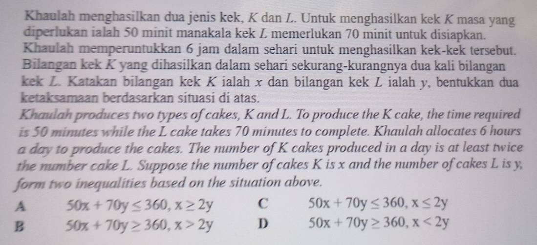 Khaulah menghasilkan dua jenis kek, K dan L. Untuk menghasilkan kek K masa yang
diperlukan ialah 50 minit manakala kek Z memerlukan 70 minit untuk disiapkan.
Khaulah memperuntukkan 6 jam dalam sehari untuk menghasilkan kek-kek tersebut.
Bilangan kek K yang dihasilkan dalam sehari sekurang-kurangnya dua kali bilangan
kek Z. Katakan bilangan kek K ialah x dan bilangan kek Z ialah y, bentukkan dua
ketaksamaan berdasarkan situasi di atas.
Khaulah produces two types of cakes, K and L. To produce the K cake, the time required
is 50 minutes while the L cake takes 70 minutes to complete. Khaulah allocates 6 hours
a day to produce the cakes. The number of K cakes produced in a day is at least twice
the number cake L. Suppose the number of cakes K is x and the number of cakes L is y,
form two inequalities based on the situation above.
A 50x+70y≤ 360, x≥ 2y C 50x+70y≤ 360, x≤ 2y
B 50x+70y≥ 360, x>2y D 50x+70y≥ 360, x<2y</tex>