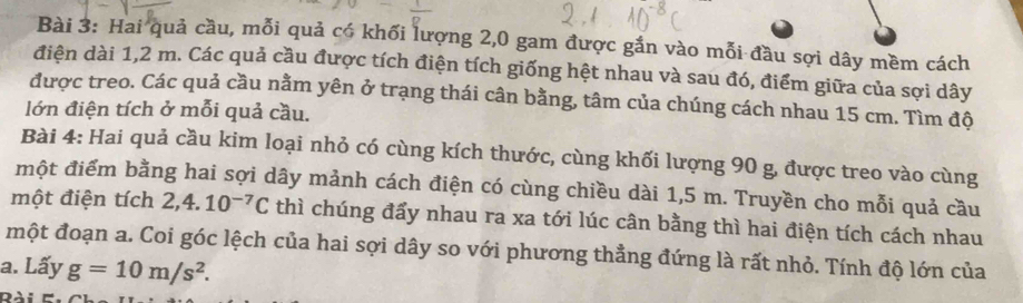 Hai quả cầu, mỗi quả có khối lượng 2,0 gam được gắn vào mỗi đầu sợi dây mềm cách 
điện dài 1,2 m. Các quả cầu được tích điện tích giống hệt nhau và sau đó, điểm giữa của sợi dây 
được treo. Các quả cầu nằm yên ở trạng thái cân bằng, tâm của chúng cách nhau 15 cm. Tìm độ 
lớn điện tích ở mỗi quả cầu. 
Bài 4: Hai quả cầu kim loại nhỏ có cùng kích thước, cùng khối lượng 90 g, được treo vào cùng 
một điểm bằng hai sợi dây mảnh cách điện có cùng chiều dài 1,5 m. Truyền cho mỗi quả cầu 
một điện tích 2, 4.10^(-7)C thì chúng đẩy nhau ra xa tới lúc cân bằng thì hai điện tích cách nhau 
một đoạn a. Coi góc lệch của hai sợi dây so với phương thẳng đứng là rất nhỏ. Tính độ lớn của 
a. Lấy g=10m/s^2.