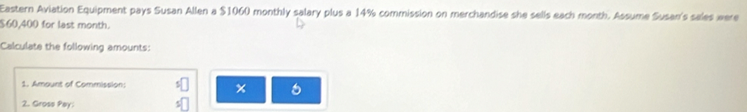 Eastern Aviation Equipment pays Susan Allen a $1060 monthly salary plus a 14% commission on merchandise she sells each month. Assume Susan's sales were
$60,400 for last month. 
Calculate the following amounts: 
1. Amount of Commission: x o 
2. Gross Pay: