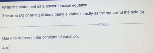 Write the statement as a power function equation. 
The area (A) of an equilateral triangle varies directly as the square of the side (s). 
Use k to represent the constant of variation.
A=□