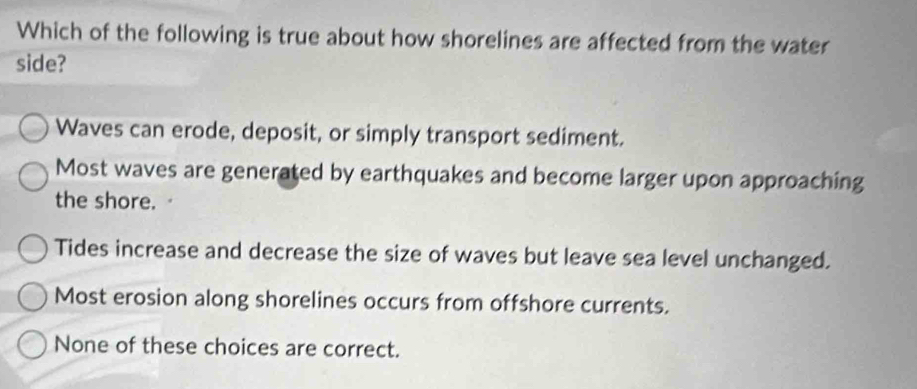 Which of the following is true about how shorelines are affected from the water
side?
Waves can erode, deposit, or simply transport sediment.
Most waves are generated by earthquakes and become larger upon approaching
the shore.
Tides increase and decrease the size of waves but leave sea level unchanged.
Most erosion along shorelines occurs from offshore currents.
None of these choices are correct.