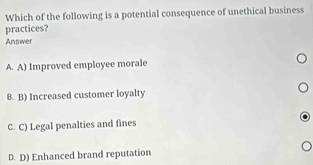 Which of the following is a potential consequence of unethical business
practices?
Answer
A. A) Improved employee morale
B. B) Increased customer loyalty
C. C) Legal penalties and fines
D. D) Enhanced brand reputation