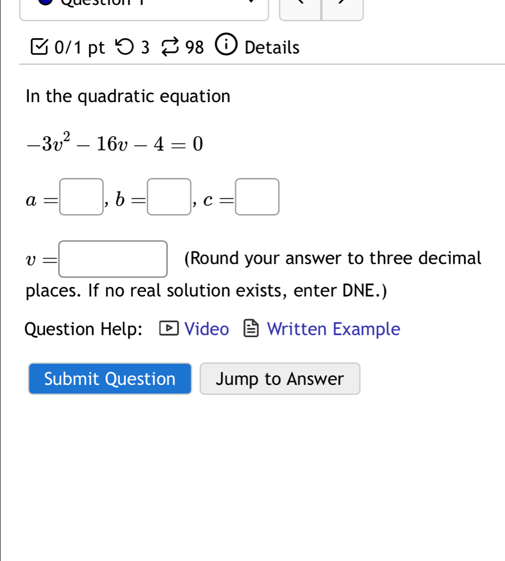 つ 3 98 Details 
In the quadratic equation
-3v^2-16v-4=0
a=□ , b=□ , c=□
v=□ (Round your answer to three decimal 
places. If no real solution exists, enter DNE.) 
Question Help: Video Written Example 
Submit Question Jump to Answer