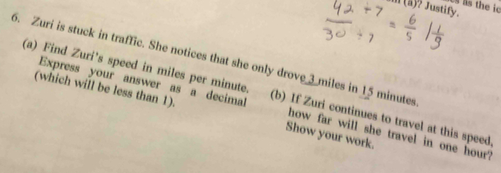 the ic 
(ä)? Justify. 
5. Zuri is stuck in traffic. She notices that she only drove 3 miles in 15 minutes
(a) Find Zuri’s speed in miles per minute. (b) If Zuri continues to travel at this speed. 
(which will be less than 1). Show your work. 
Express your answer as a decimal how far will she travel in one hour?