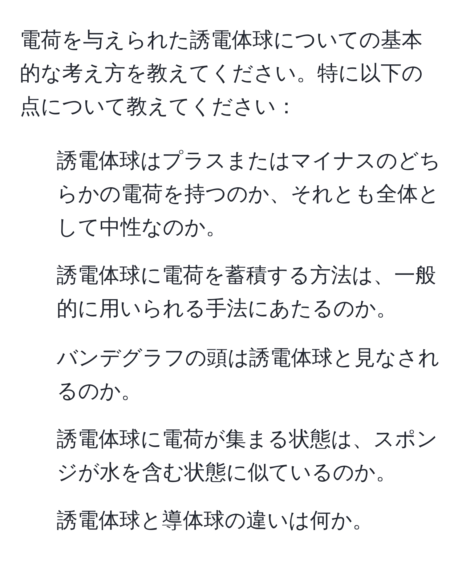 電荷を与えられた誘電体球についての基本的な考え方を教えてください。特に以下の点について教えてください：
1. 誘電体球はプラスまたはマイナスのどちらかの電荷を持つのか、それとも全体として中性なのか。
2. 誘電体球に電荷を蓄積する方法は、一般的に用いられる手法にあたるのか。
3. バンデグラフの頭は誘電体球と見なされるのか。
4. 誘電体球に電荷が集まる状態は、スポンジが水を含む状態に似ているのか。
5. 誘電体球と導体球の違いは何か。