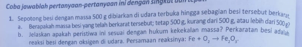 Coba jawablah pertanyaan-pertanyaan ini dengan singkut un te 
1. Sepotong besi dengan massa 500 g dibiarkan di udara terbuka hingga sebagian besi tersebut berkarat 
a. Berapakah massa besi yang telah berkarat tersebut; tetap 500 g, kurang dari 500 g, atau lebih dari 500
b. Jelaskan apakah peristiwa ini sesuai dengan hukum kekekalan massa? Perkaratan besi adalak 
reaksi besi dengan oksigen di udara. Persamaan reaksinya: Fe+O_2to Fe_2O_3·