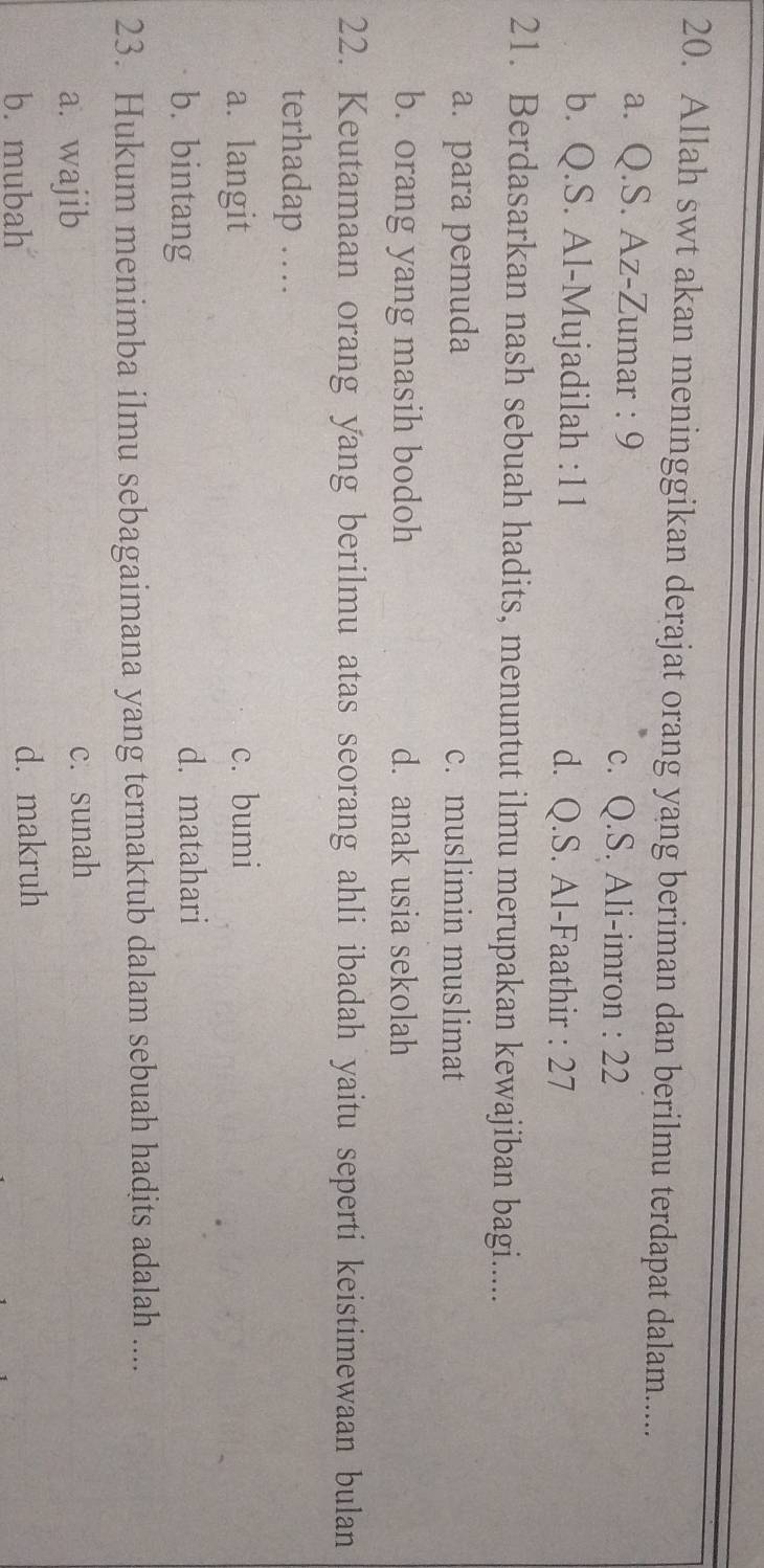 Allah swt akan meninggikan derajat orang yang beriman dan berilmu terdapat dalam......
a. Q.S. Az-Zumar : 9 c. Q.S. Ali-imron : 22
b. Q.S. Al-Mujadilah : 11 d. Q.S. Al-Faathir : 27
21. Berdasarkan nash sebuah hadits, menuntut ilmu merupakan kewajiban bagi.....
a. para pemuda c. muslimin muslimat
b. orang yang masih bodoh d. anak usia sekolah
22. Keutamaan orang yang berilmu atas seorang ahli ibadah yaitu seperti keistimewaan bulan
terhadap …
a. langit c. bumi
b. bintang d. matahari
23. Hukum menimba ilmu sebagaimana yang termaktub dalam sebuah hadits adalah ....
a. wajib c. sunah
b. mubah d. makruh