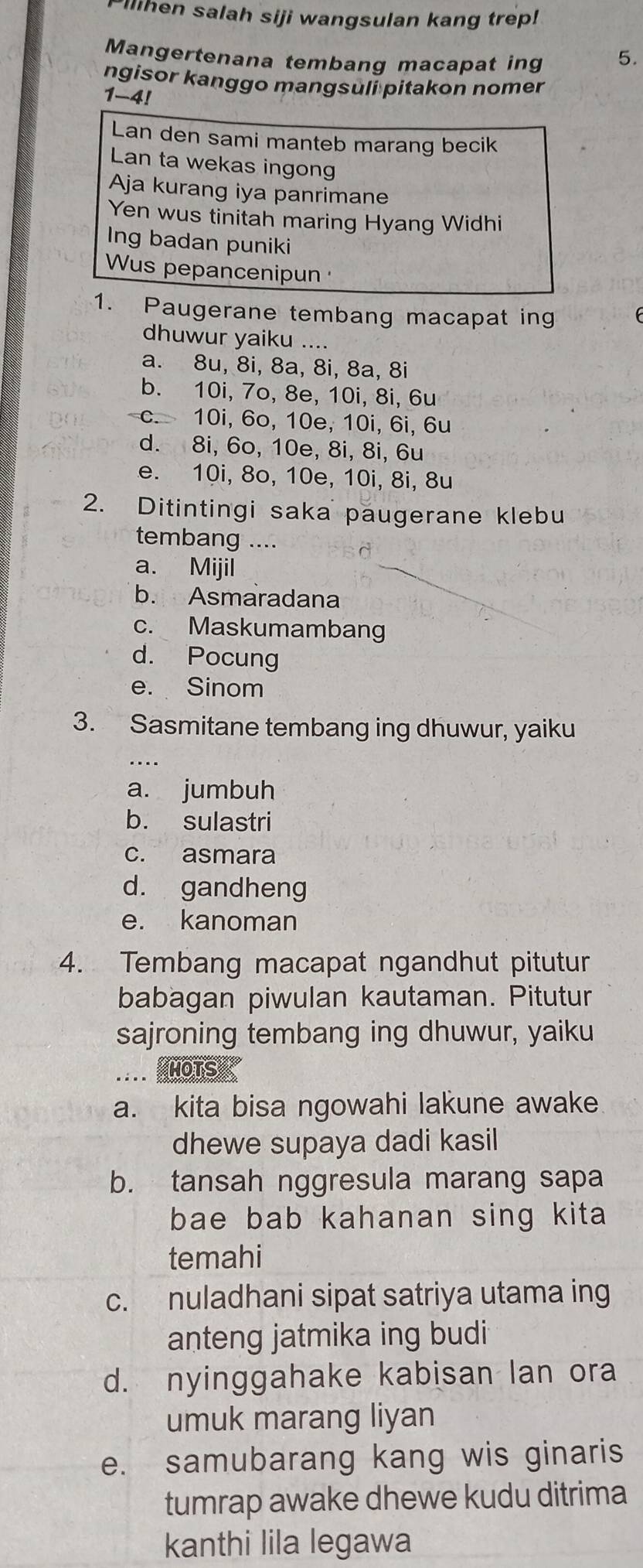 Pilihen salah siji wangsulan kang trep!
Mangertenana tembang macapat ing 5.
ngisor kanggo mangsuli pitakon nomer
1-4!
Lan den sami manteb marang becik
Lan ta wekas ingong
Aja kurang iya panrimane
Yen wus tinitah maring Hyang Widhi
Ing badan puniki
Wus pepancenipun 
1. Paugerane tembang macapat ing
dhuwur yaiku ....
a. 8u, 8i, 8a, 8i, 8a, 8i
b. 10i, 7o, 8e, 10i, 8i, 6u
c. 10i, 6o, 10e, 10i, 6i, 6u
d. 8i, 6o, 10e, 8i, 8i, 6u
e. 10i, 8o, 10e, 10i, 8i, 8u
2. Ditintingi saka paugerane klebu
tembang …
a. Mijil
b. Asmaradana
c. Maskumambang
d. Pocung
e. Sinom
3. Sasmitane tembang ing dhuwur, yaiku
a. jumbuh
b. sulastri
c. asmara
d. gandheng
e. kanoman
4. Tembang macapat ngandhut pitutur
babagan piwulan kautaman. Pitutur
sajroning tembang ing dhuwur, yaiku
MOTS
a. kita bisa ngowahi lakune awake
dhewe supaya dadi kasil
b. tansah nggresula marang sapa
bae bab kahanan sing kita 
temahi
c. nuladhani sipat satriya utama ing
anteng jatmika ing budi
d. nyinggahake kabisan lan ora
umuk marang liyan
e. samubarang kang wis ginaris
tumrap awake dhewe kudu ditrima
kanthi lila legawa