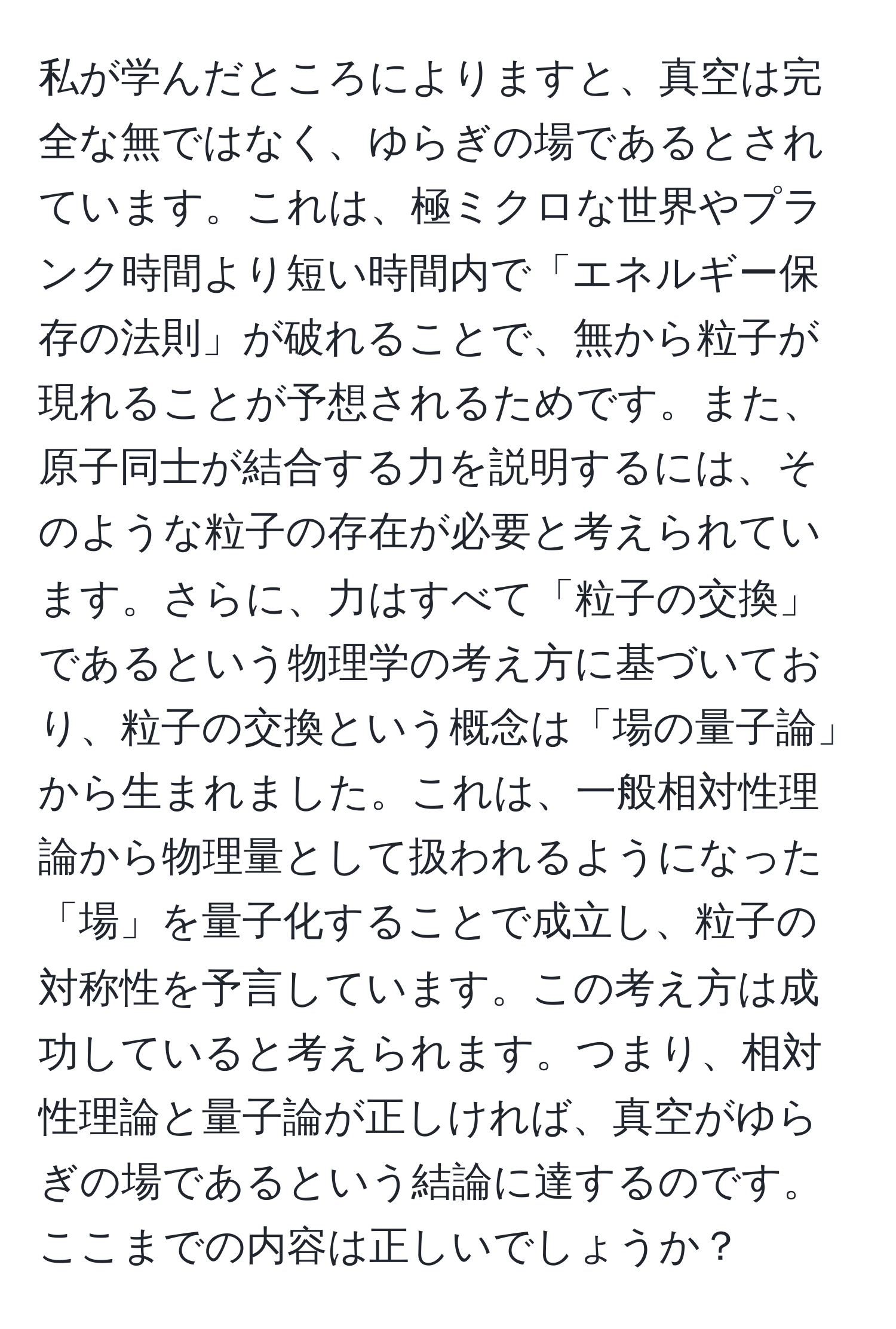 私が学んだところによりますと、真空は完全な無ではなく、ゆらぎの場であるとされています。これは、極ミクロな世界やプランク時間より短い時間内で「エネルギー保存の法則」が破れることで、無から粒子が現れることが予想されるためです。また、原子同士が結合する力を説明するには、そのような粒子の存在が必要と考えられています。さらに、力はすべて「粒子の交換」であるという物理学の考え方に基づいており、粒子の交換という概念は「場の量子論」から生まれました。これは、一般相対性理論から物理量として扱われるようになった「場」を量子化することで成立し、粒子の対称性を予言しています。この考え方は成功していると考えられます。つまり、相対性理論と量子論が正しければ、真空がゆらぎの場であるという結論に達するのです。ここまでの内容は正しいでしょうか？