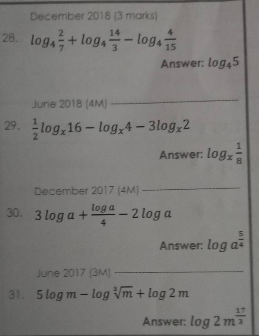 December 2018 (3 marks) 
28. log _4 2/7 +log _4 14/3 -log _4 4/15 
Answer: log _45
June 2018 (4M) 
_ 
29.  1/2 log _x16-log _x4-3log _x2
Answer: log _x 1/8 
December 2017 (4M) 
_ 
30. 3log a+ log a/4 -2log a
Answer: log a^(frac 5)4
June 2017 (3M)_ 
31. 5log m-log sqrt[3](m)+log 2m
Answer: log 2m^(frac 17)3