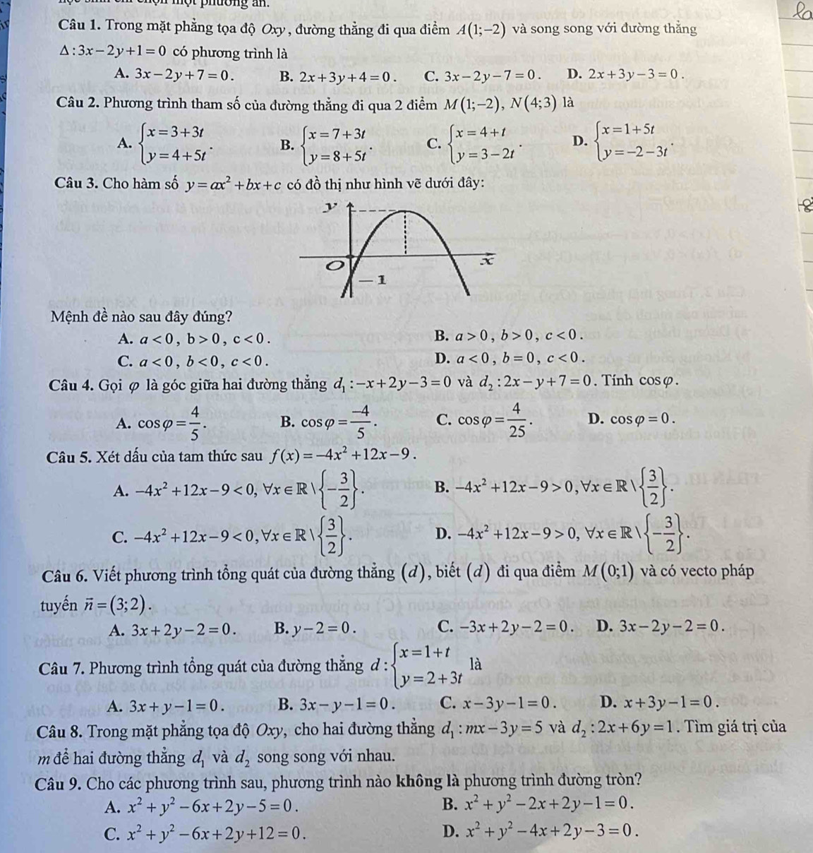 nột phường an.
Câu 1. Trong mặt phẳng tọa độ Oxy, đường thẳng đi qua điểm A(1;-2) và song song với đường thắng
△ :3x-2y+1=0 có phương trình là
A. 3x-2y+7=0. B. 2x+3y+4=0. C. 3x-2y-7=0. D. 2x+3y-3=0.
Câu 2. Phương trình tham số của đường thẳng đi qua 2 điểm M(1;-2),N(4;3) là
A. beginarrayl x=3+3t y=4+5tendarray. . B. beginarrayl x=7+3t y=8+5tendarray. . C. beginarrayl x=4+t y=3-2tendarray. . D. beginarrayl x=1+5t y=-2-3tendarray. .
Câu 3. Cho hàm số y=ax^2+bx+c có đồ thị như hình vẽ dưới đây:
Mệnh đề nào sau đây đúng?
A. a<0,b>0,c<0. B. a>0,b>0,c<0.
C. a<0,b<0,c<0.
D. a<0,b=0,c<0.
Câu 4. Gọi φ là góc giữa hai đường thẳng d_1:-x+2y-3=0 và d_2:2x-y+7=0. Tính cos varphi .
A. cos varphi = 4/5 . B. cos varphi = (-4)/5 . C. cos varphi = 4/25 . D. cos varphi =0.
Câu 5. Xét dấu của tam thức sau f(x)=-4x^2+12x-9.
A. -4x^2+12x-9<0,forall x∈ R| - 3/2  . B. -4x^2+12x-9>0,forall x∈ R|  3/2  .
C. -4x^2+12x-9<0,forall x∈ R|  3/2  . -4x^2+12x-9>0,forall x∈ R| - 3/2  .
D.
Câu 6. Viết phương trình tổng quát của đường thẳng (d), biết (d) đi qua điểm M(0;1) và có vecto pháp
tuyến vector n=(3;2).
A. 3x+2y-2=0. B. y-2=0. C. -3x+2y-2=0. D. 3x-2y-2=0.
Câu 7. Phương trình tổng quát của đường thắng d:beginarrayl x=1+t y=2+3tendarray. là
A. 3x+y-1=0. B. 3x-y-1=0. C. x-3y-1=0. D. x+3y-1=0.
Câu 8. Trong mặt phẳng tọa độ Oxy, cho hai đường thắng d_1:mx-3y=5 và d_2:2x+6y=1. Tìm giá trị của
m để hai đường thẳng d_1 và d_2 song song với nhau.
Câu 9. Cho các phương trình sau, phương trình nào không là phương trình đường tròn?
A. x^2+y^2-6x+2y-5=0. B. x^2+y^2-2x+2y-1=0.
C. x^2+y^2-6x+2y+12=0. D. x^2+y^2-4x+2y-3=0.