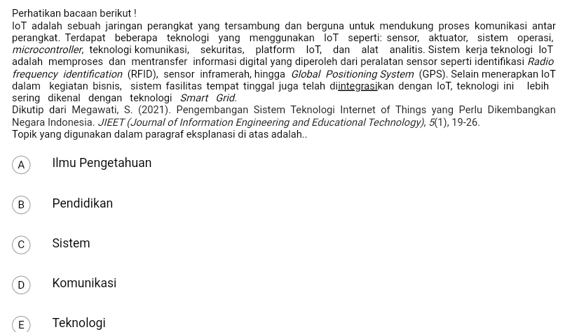 Perhatikan bacaan berikut !
IoT adalah sebuah jaringan perangkat yang tersambung dan berguna untuk mendukung proses komunikasi antar
perangkat. Terdapat beberapa teknologi yang menggunakan loT seperti: sensor, aktuator, sistem operasi,
microcontroller, teknologi komunikasi, sekuritas, platform loT, dan alat analitis. Sistem kerja teknologi loT
adalah memproses dan mentransfer informasi digital yang diperoleh dari peralatan sensor seperti identifıkasi Radio
frequency identification (RFID), sensor inframerah, hingga Global Positioning System (GPS). Selain menerapkan loT
dalam kegiatan bisnis, sistem fasilitas tempat tinggal juga telah diintegrasikan dengan IoT, teknologi ini lebih
sering dikenal dengan teknologi Smart Grid.
Dikutip dari Megawati, S. (2021). Pengembangan Sistem Teknologi Internet of Things yang Perlu Dikembangkan
Negara Indonesia. JIEET (Journal of Information Engineering and Educational Technology), 5(1), 19-26.
Topik yang digunakan dalam paragraf eksplanasi di atas adalah..
A Ilmu Pengetahuan
B Pendidikan
c Sistem
D Komunikasi
E Teknologi