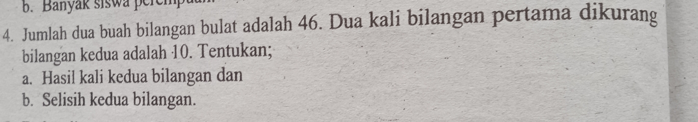 Banyak siswa pere 
4. Jumlah dua buah bilangan bulat adalah 46. Dua kali bilangan pertama dikurang 
bilangan kedua adalah 10. Tentukan; 
a. Hasil kali kedua bilangan dan 
b. Selisih kedua bilangan.