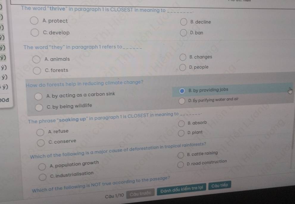 The word “thrive” in paragraph 1 is CLOSEST in meaning to _.
A. protect B. decline
D
C. develop D. ban
D
v) The word “they” in paragraph 1 refers to_
ý) B. changes
A. animals
ý) D. people
C. forests
ý)
ý) How do forests help in reducing climate change?
A. by acting as a carbon sink B. by providing jobs
0đ D. by purifying water and air
C. by being wildlife
The phrase “soaking up” in paragraph 1 is CLOSEST in meaning to_ .
B. absorb
A. refuse
C. conserve D. plant
Which of the following is a major cause of deforestation in tropical rainforests?
A. population growth B. cattle raising
C. industrialisation D. road construction
Which of the following is NOT true according to the passage?
Câu 1/10 Cầu trước Đánh dấu kiểm tra lại Cầu tiếp