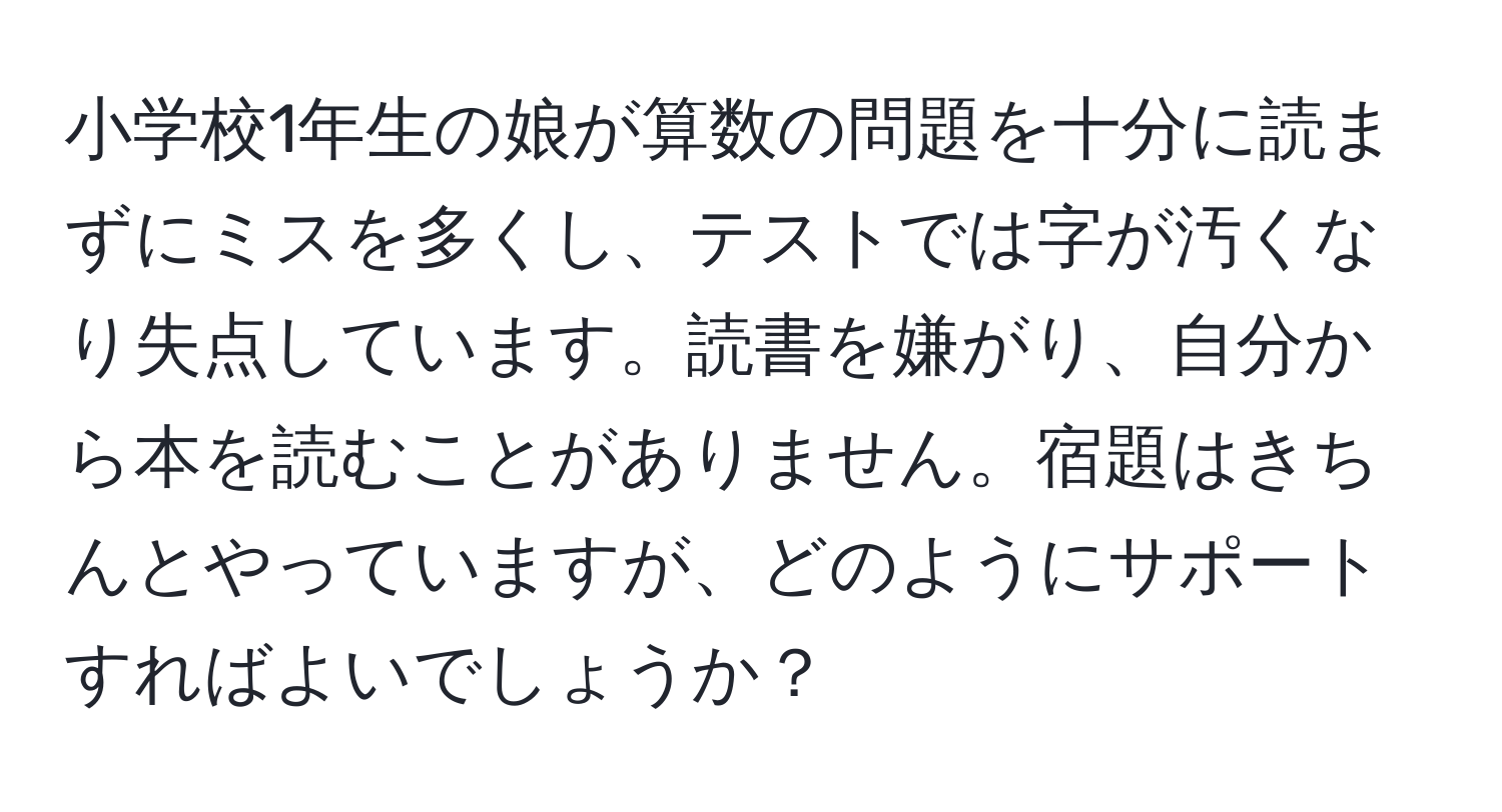 小学校1年生の娘が算数の問題を十分に読まずにミスを多くし、テストでは字が汚くなり失点しています。読書を嫌がり、自分から本を読むことがありません。宿題はきちんとやっていますが、どのようにサポートすればよいでしょうか？