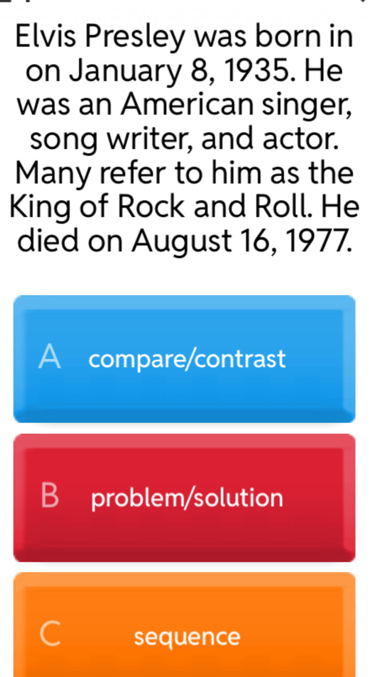 Elvis Presley was born in
on January 8, 1935. He
was an American singer,
song writer, and actor.
Many refer to him as the
King of Rock and Roll. He
died on August 16, 1977.
A compare/contrast
B problem/solution
C
sequence